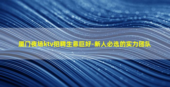 厦门夜场ktv招聘生意巨好-新人必选的实力团队